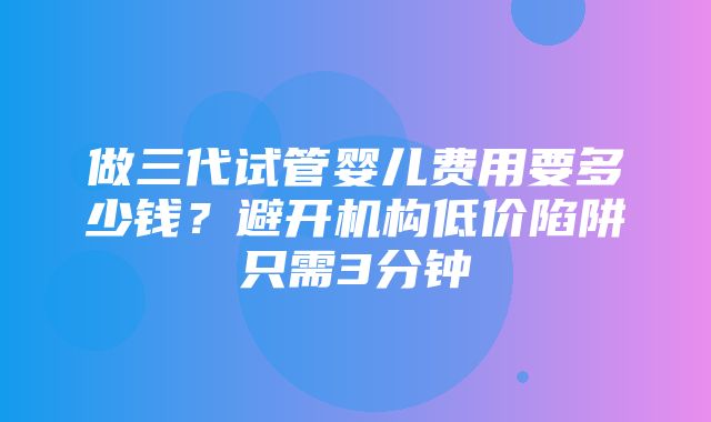 做三代试管婴儿费用要多少钱？避开机构低价陷阱只需3分钟