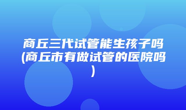 商丘三代试管能生孩子吗(商丘市有做试管的医院吗)