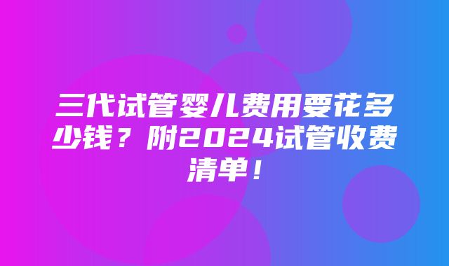 三代试管婴儿费用要花多少钱？附2024试管收费清单！