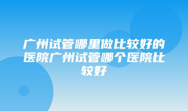 广州试管哪里做比较好的医院广州试管哪个医院比较好