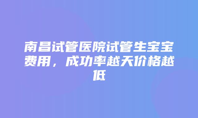 南昌试管医院试管生宝宝费用，成功率越天价格越低