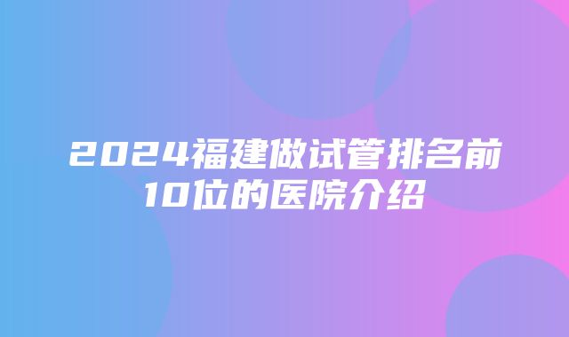 2024福建做试管排名前10位的医院介绍