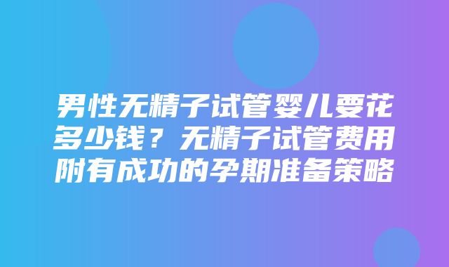 男性无精子试管婴儿要花多少钱？无精子试管费用附有成功的孕期准备策略