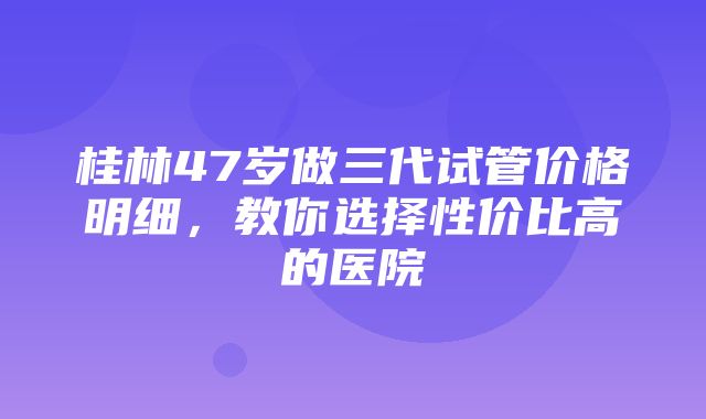 桂林47岁做三代试管价格明细，教你选择性价比高的医院