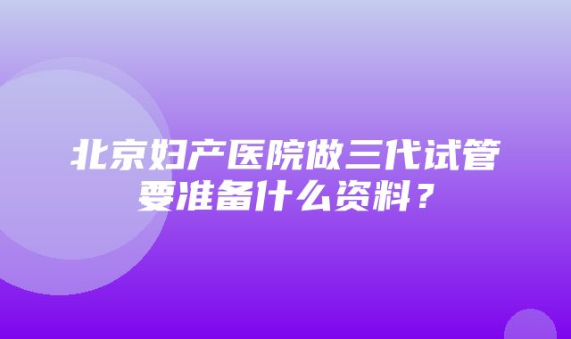 北京妇产医院做三代试管要准备什么资料？