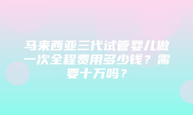 马来西亚三代试管婴儿做一次全程费用多少钱？需要十万吗？