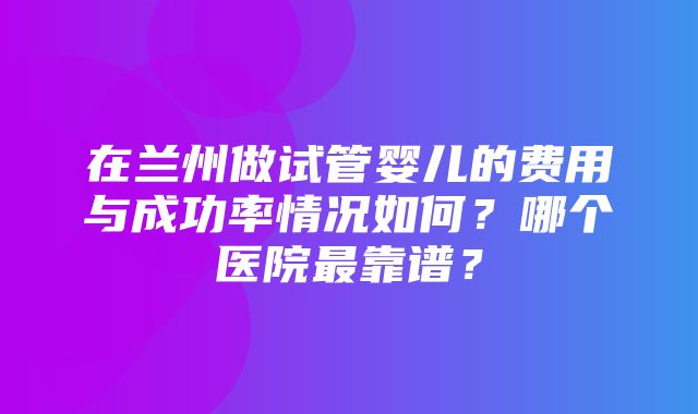 在兰州做试管婴儿的费用与成功率情况如何？哪个医院最靠谱？