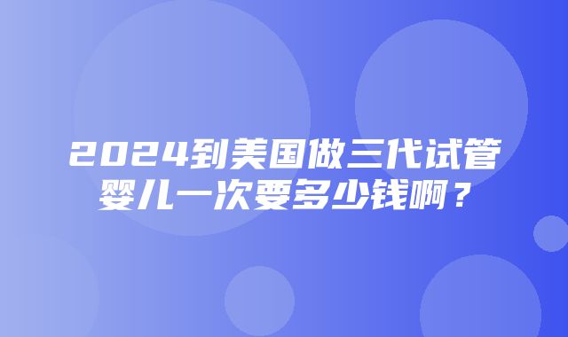 2024到美国做三代试管婴儿一次要多少钱啊？