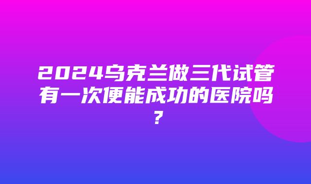 2024乌克兰做三代试管有一次便能成功的医院吗？