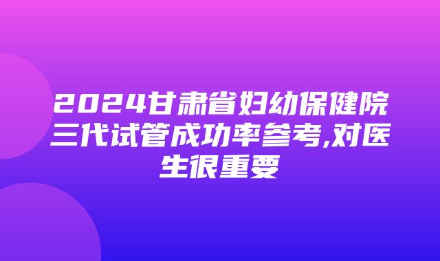 2024甘肃省妇幼保健院三代试管成功率参考,对医生很重要