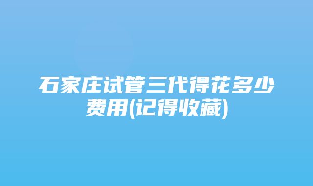 石家庄试管三代得花多少费用(记得收藏)