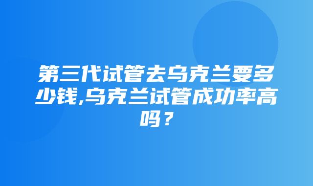 第三代试管去乌克兰要多少钱,乌克兰试管成功率高吗？