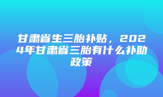 甘肃省生三胎补贴，2024年甘肃省三胎有什么补助政策