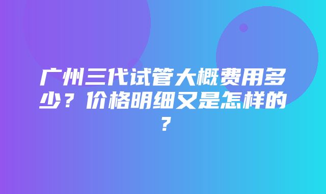 广州三代试管大概费用多少？价格明细又是怎样的？