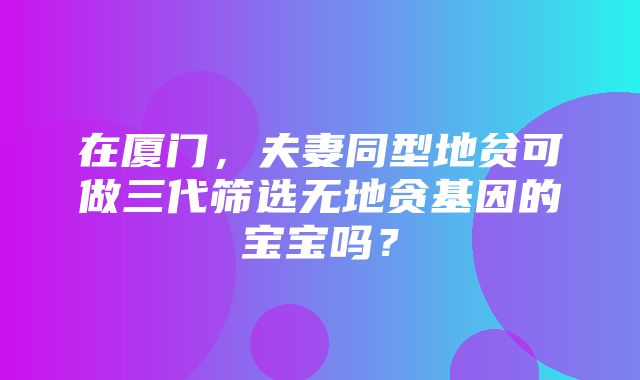 在厦门，夫妻同型地贫可做三代筛选无地贪基因的宝宝吗？