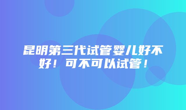 昆明第三代试管婴儿好不好！可不可以试管！