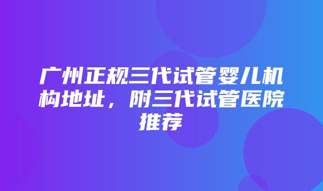 广州正规三代试管婴儿机构地址，附三代试管医院推荐