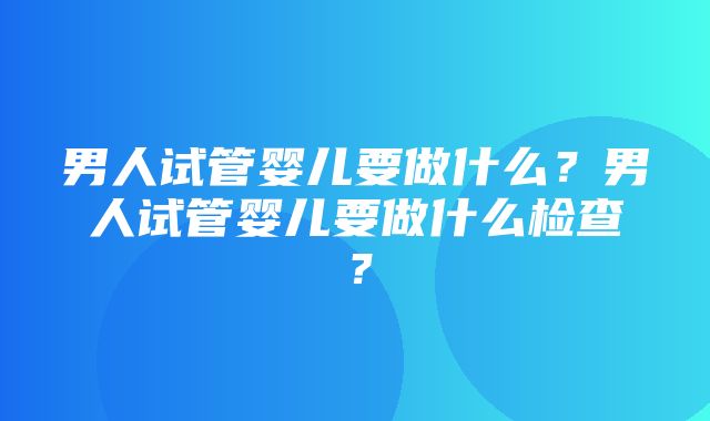 男人试管婴儿要做什么？男人试管婴儿要做什么检查？