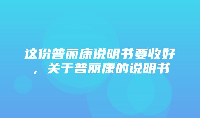 这份普丽康说明书要收好，关于普丽康的说明书