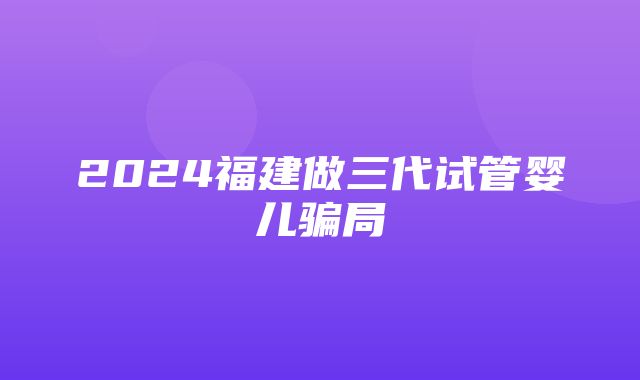 2024福建做三代试管婴儿骗局