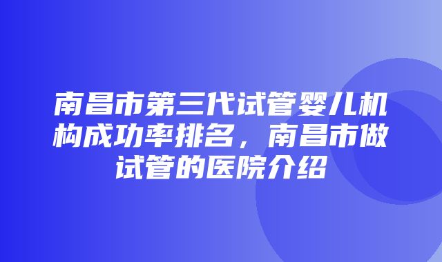 南昌市第三代试管婴儿机构成功率排名，南昌市做试管的医院介绍