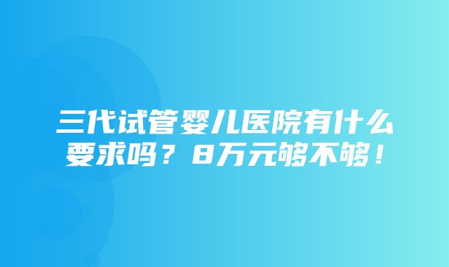 三代试管婴儿医院有什么要求吗？8万元够不够！