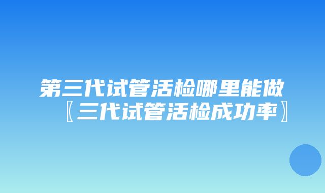 第三代试管活检哪里能做〖三代试管活检成功率〗