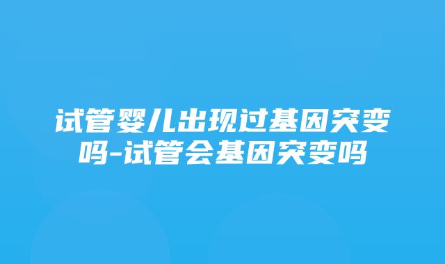 试管婴儿出现过基因突变吗-试管会基因突变吗