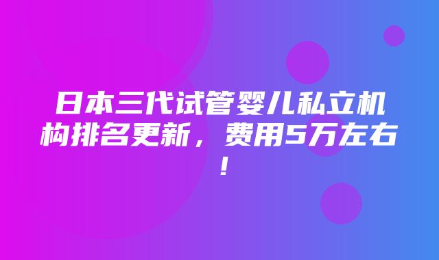 日本三代试管婴儿私立机构排名更新，费用5万左右！