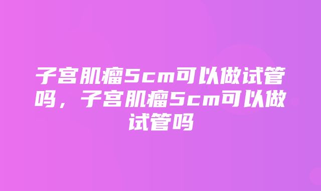 子宫肌瘤5cm可以做试管吗，子宫肌瘤5cm可以做试管吗