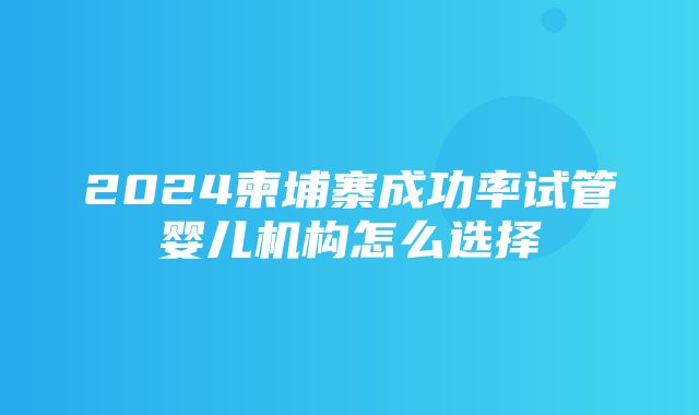 2024柬埔寨成功率试管婴儿机构怎么选择