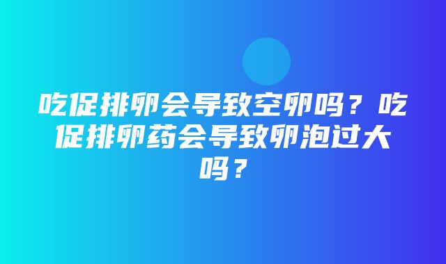 吃促排卵会导致空卵吗？吃促排卵药会导致卵泡过大吗？