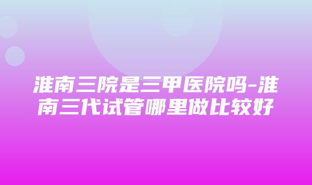 淮南三院是三甲医院吗-淮南三代试管哪里做比较好