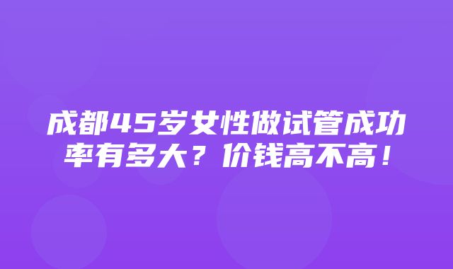 成都45岁女性做试管成功率有多大？价钱高不高！