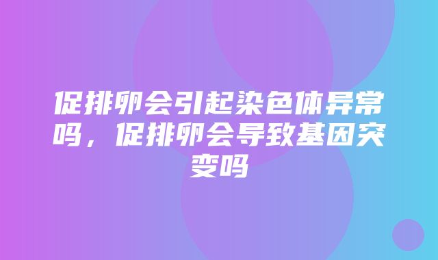 促排卵会引起染色体异常吗，促排卵会导致基因突变吗