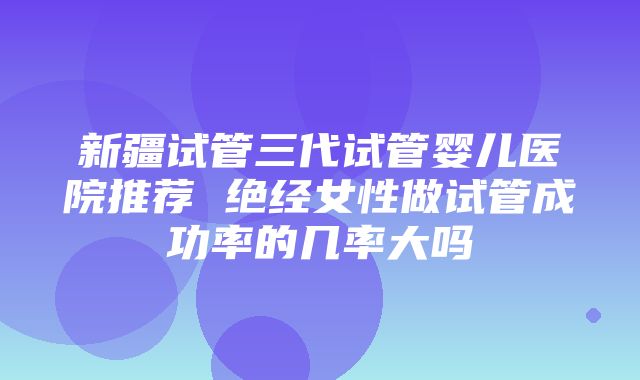 新疆试管三代试管婴儿医院推荐 绝经女性做试管成功率的几率大吗