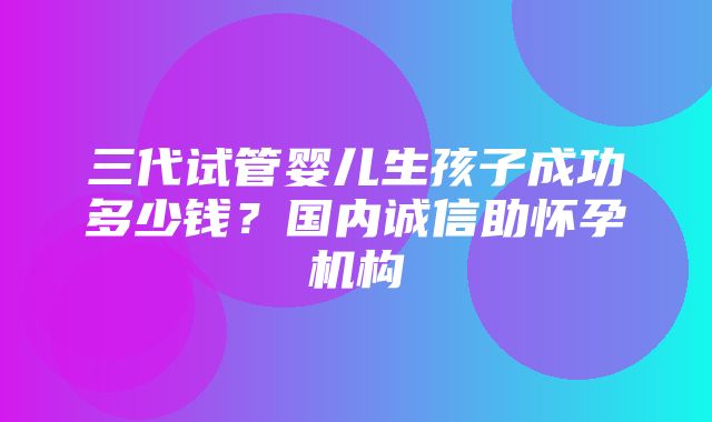 三代试管婴儿生孩子成功多少钱？国内诚信助怀孕机构