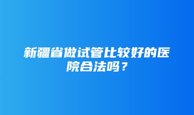 新疆省做试管比较好的医院合法吗？