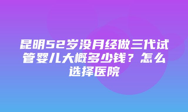 昆明52岁没月经做三代试管婴儿大概多少钱？怎么选择医院