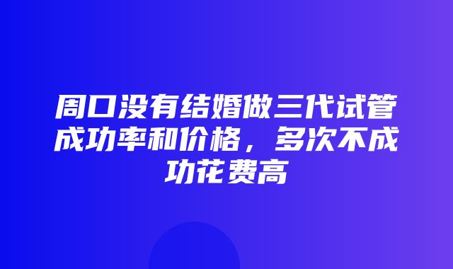 周口没有结婚做三代试管成功率和价格，多次不成功花费高