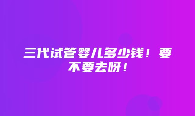 三代试管婴儿多少钱！要不要去呀！