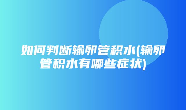 如何判断输卵管积水(输卵管积水有哪些症状)