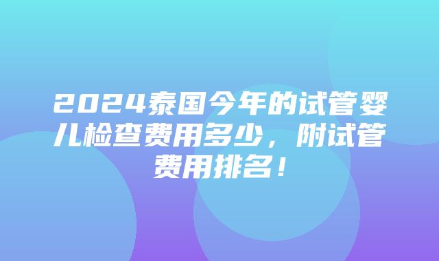 2024泰国今年的试管婴儿检查费用多少，附试管费用排名！