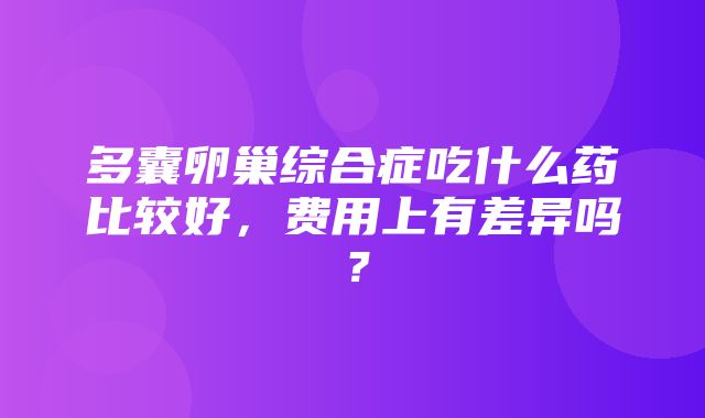 多囊卵巢综合症吃什么药比较好，费用上有差异吗？