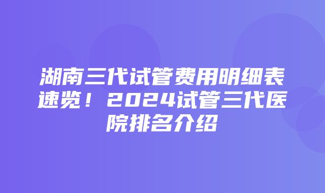 湖南三代试管费用明细表速览！2024试管三代医院排名介绍