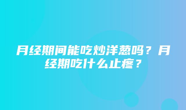 月经期间能吃炒洋葱吗？月经期吃什么止疼？