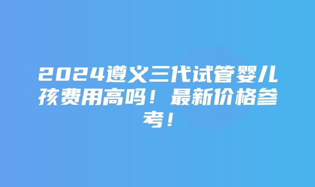 2024遵义三代试管婴儿孩费用高吗！最新价格参考！