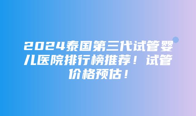 2024泰国第三代试管婴儿医院排行榜推荐！试管价格预估！