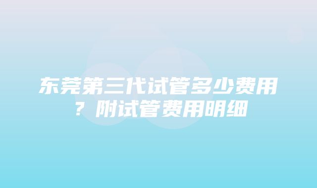 东莞第三代试管多少费用？附试管费用明细