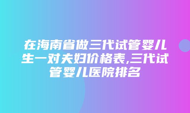 在海南省做三代试管婴儿生一对夫妇价格表,三代试管婴儿医院排名